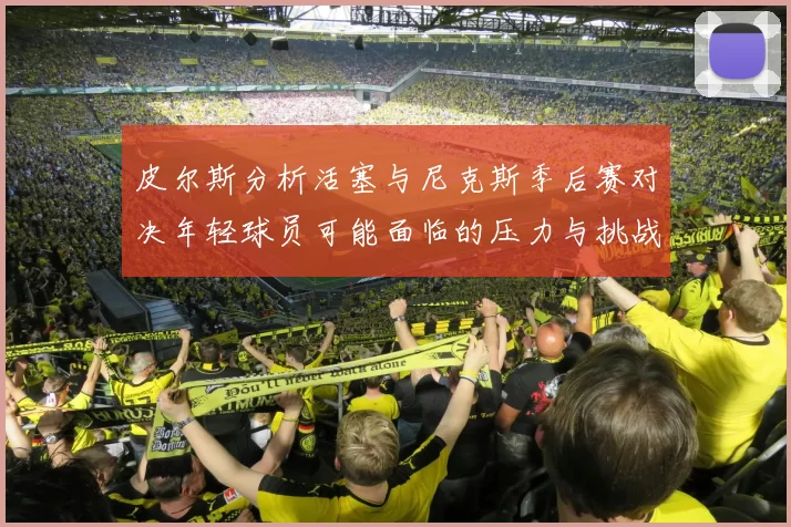 皮尔斯分析活塞与尼克斯季后赛对决年轻球员可能面临的压力与挑战