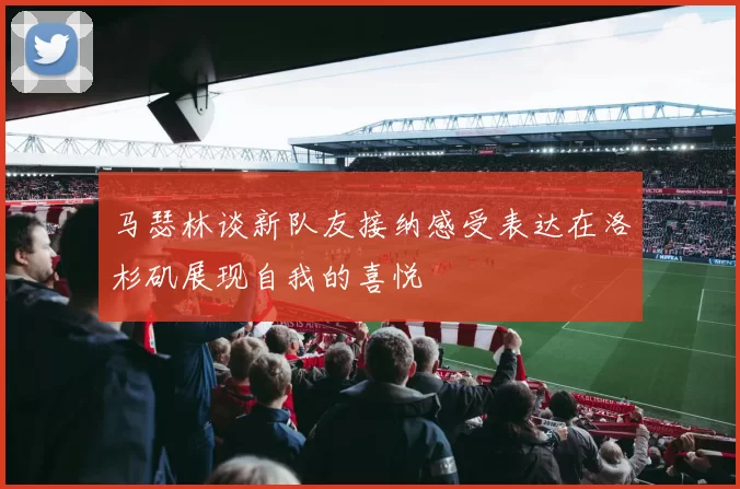 马瑟林谈新队友接纳感受表达在洛杉矶展现自我的喜悦