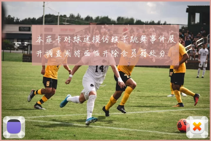本菲卡对球迷模仿猴子跳舞事件展开调查或将面临开除会员籍处分