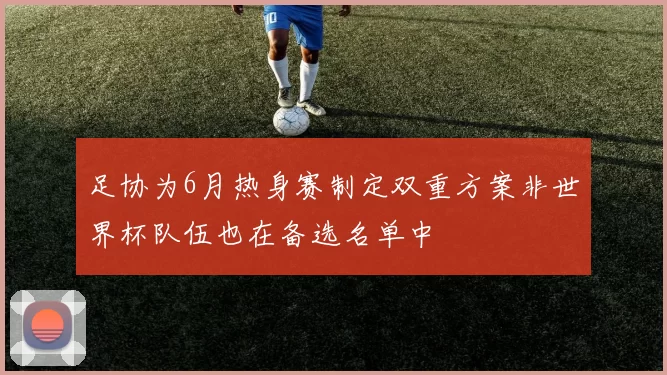 足协为6月热身赛制定双重方案非世界杯队伍也在备选名单中