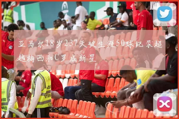 亚马尔18岁237天破生涯50球纪录超越梅西和C罗成新星