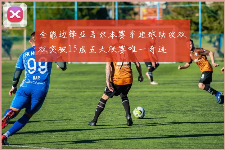 全能边锋亚马尔本赛季进球助攻双双突破15成五大联赛唯一奇迹