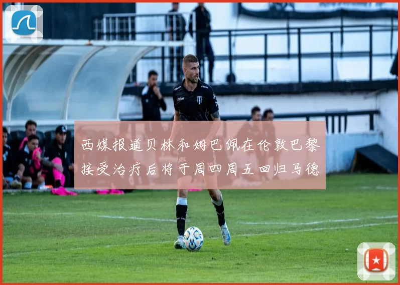 西媒报道贝林和姆巴佩在伦敦巴黎接受治疗后将于周四周五回归马德里