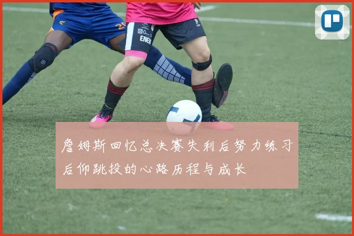 詹姆斯回忆总决赛失利后努力练习后仰跳投的心路历程与成长