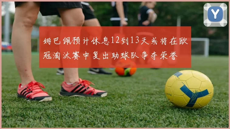 姆巴佩预计休息12到13天或将在欧冠淘汰赛中复出助球队争夺荣誉