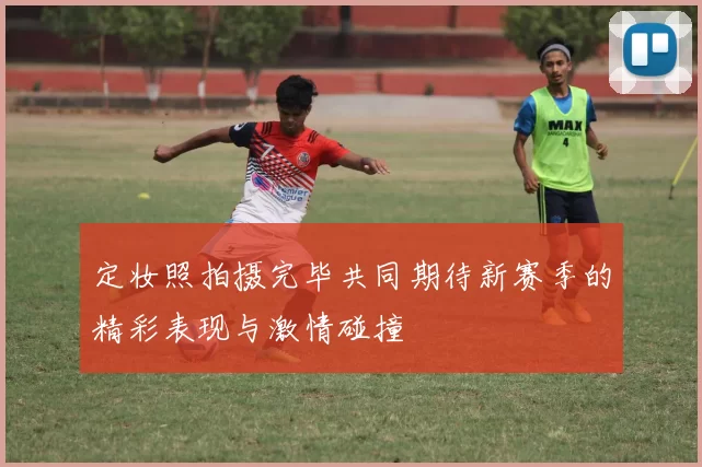 定妆照拍摄完毕共同期待新赛季的精彩表现与激情碰撞