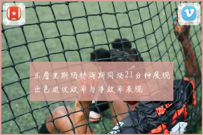 东詹里斯玛特海斯同场21分钟展现出色进攻效率与净效率表现