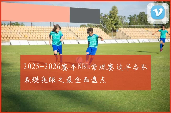 2025-2026赛季NBL常规赛过半各队表现亮眼之最全面盘点
