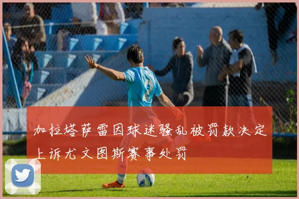 加拉塔萨雷因球迷骚乱被罚款决定上诉尤文图斯赛事处罚