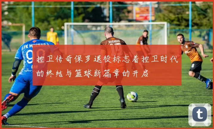 控卫传奇保罗退役标志着控卫时代的终结与篮球新篇章的开启
