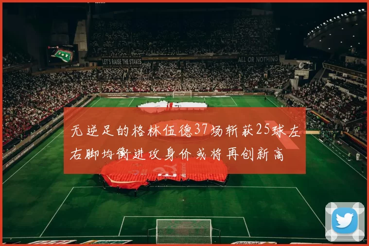 无逆足的格林伍德37场斩获25球左右脚均衡进攻身价或将再创新高