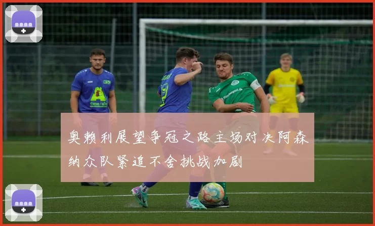 奥赖利展望争冠之路主场对决阿森纳众队紧追不舍挑战加剧