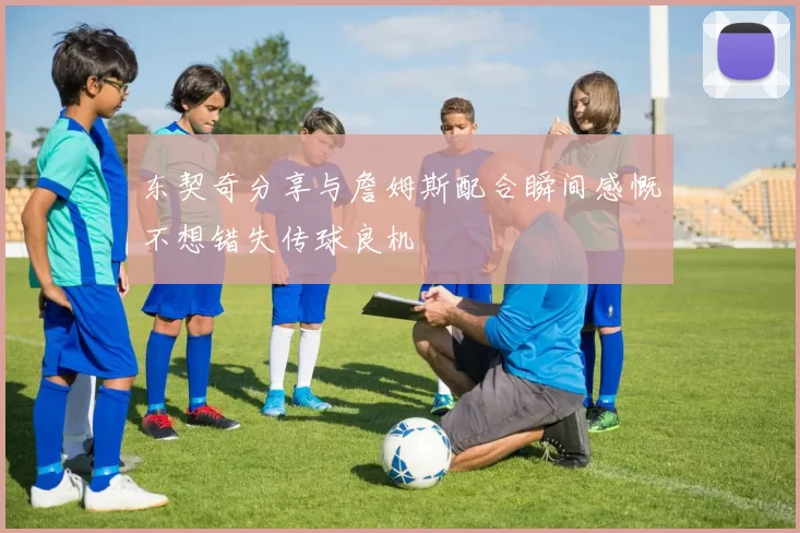 东契奇分享与詹姆斯配合瞬间感慨不想错失传球良机