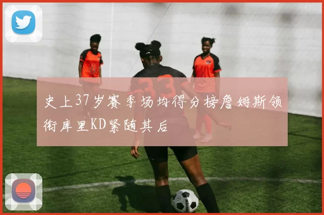 史上37岁赛季场均得分榜詹姆斯领衔库里KD紧随其后