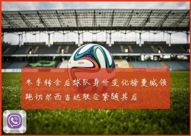 冬季转会后球队身价变化榜曼城领跑切尔西吉达联合紧随其后