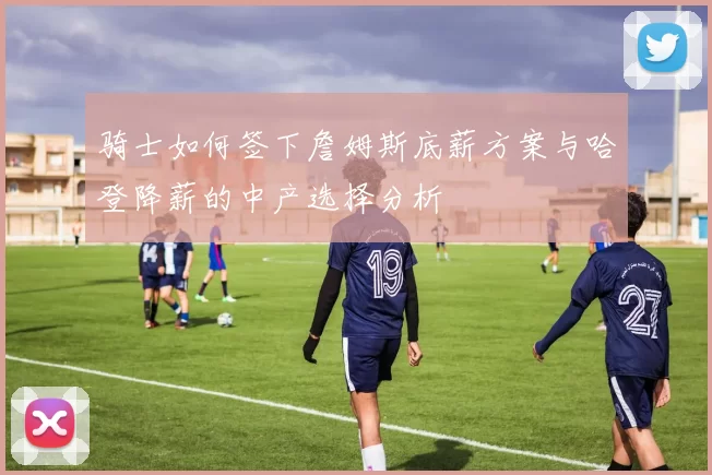 骑士如何签下詹姆斯底薪方案与哈登降薪的中产选择分析