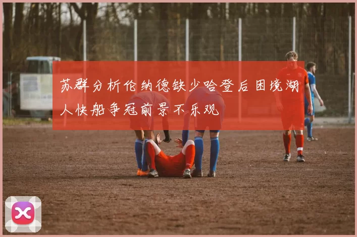 苏群分析伦纳德缺少哈登后困境湖人快船争冠前景不乐观