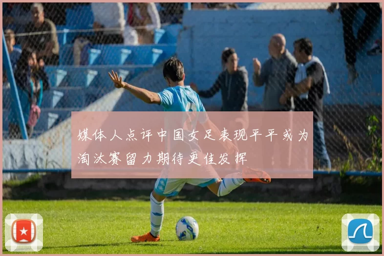 媒体人点评中国女足表现平平或为淘汰赛留力期待更佳发挥