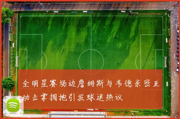 全明星赛场边詹姆斯与韦德亲密互动击掌拥抱引发球迷热议